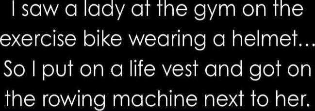 I saw a lady at the gym on the exercise bike wearing a helmet... So I put on a life vest and got on the rowing machine next to her. Session ID: 1036601.