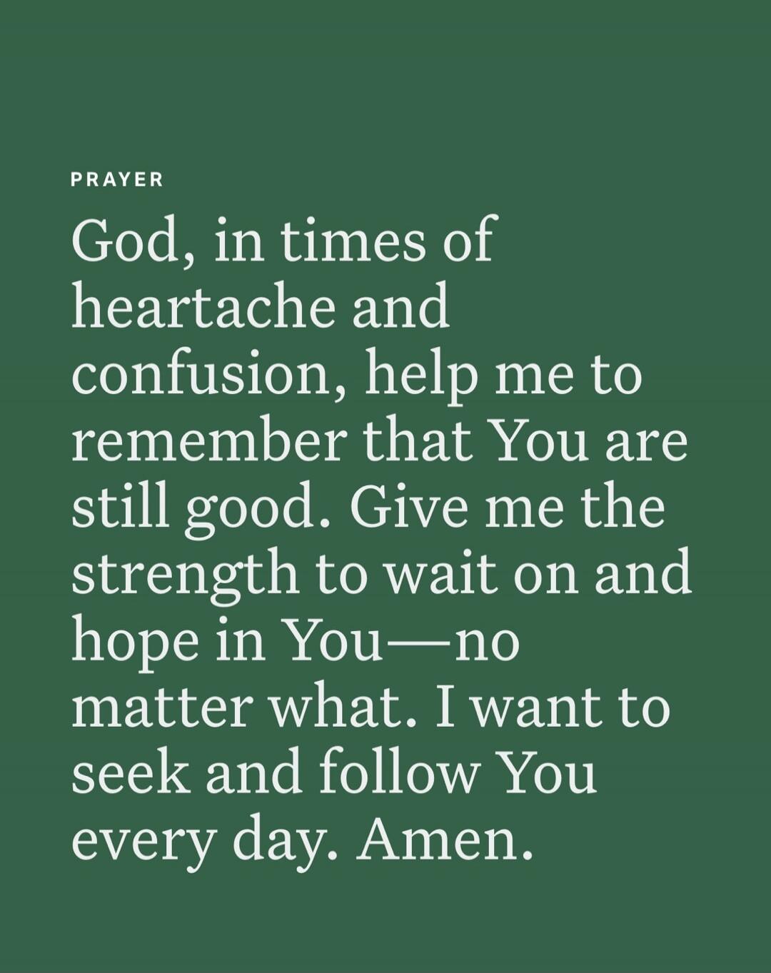 PRAYER God, in times of heartache and confusion, help me to remember that You are still good. Give me the strength to wait on and hope in You—no matter what. I want to seek and follow You every day. Amen.