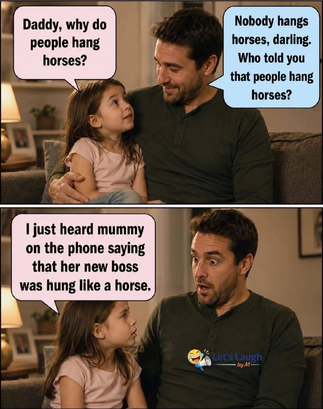 Daddy, why do people hang horses? Nobody hangs horses, darling. Who told you that people hang horses? I just heard mummy on the phone saying that her new boss was hung like a horse.