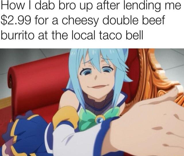 How dab bro up after lending me 299 for a cheesy double beef burrito at the local taco bell