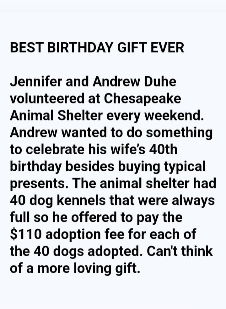 BEST BIRTHDAY GIFT EVER Jennifer and Andrew Duhe volunteered at Chesapeake Animal Shelter every weekend. Andrew wanted to do something to celebrate his wife's 40th birthday besides buying typical presents. The animal shelter had 40 dog kennels that were always full so he offered to pay the $110 adoption fee for each of the 40 dogs adopted. Can't th
