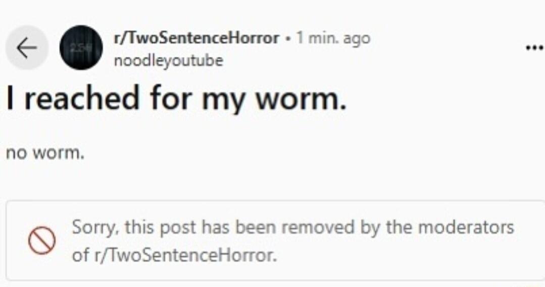 rTwoSentenceHorror 1 min ago noodleyoutube reached for my worm no worm Q Sorry this post has been removed by the moderators of rTwoSentenceHorror