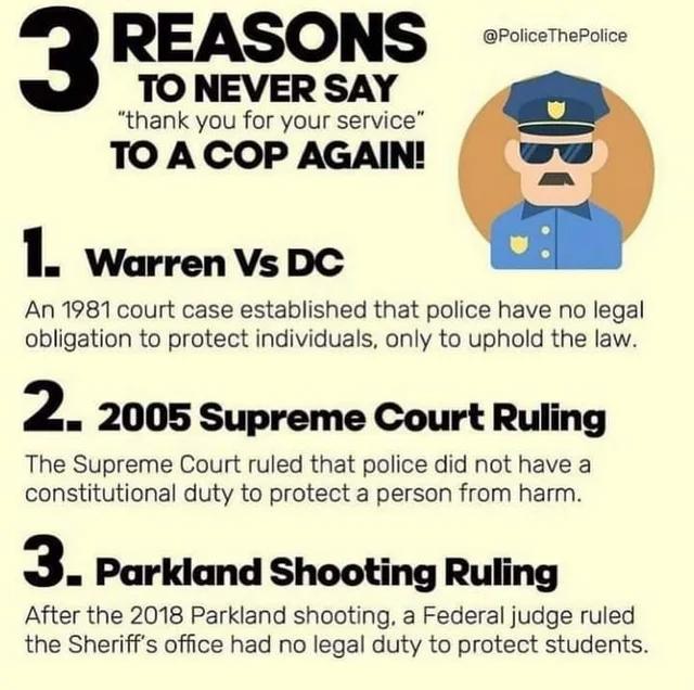 REASONS TO NEVER SAY thank you for your service TO A COP AGAIN I Warren Vs DC An 1981 court case established that police have no legal obligation to protect individuals only to uphold the law 2 2005 Supreme Court Ruling The Supreme Court ruled that police did not have a constitutional duty to protect a person from harm 3 Parkiand Shooting Ruling After the 2018 Parkland shooting a Federal judge rul
