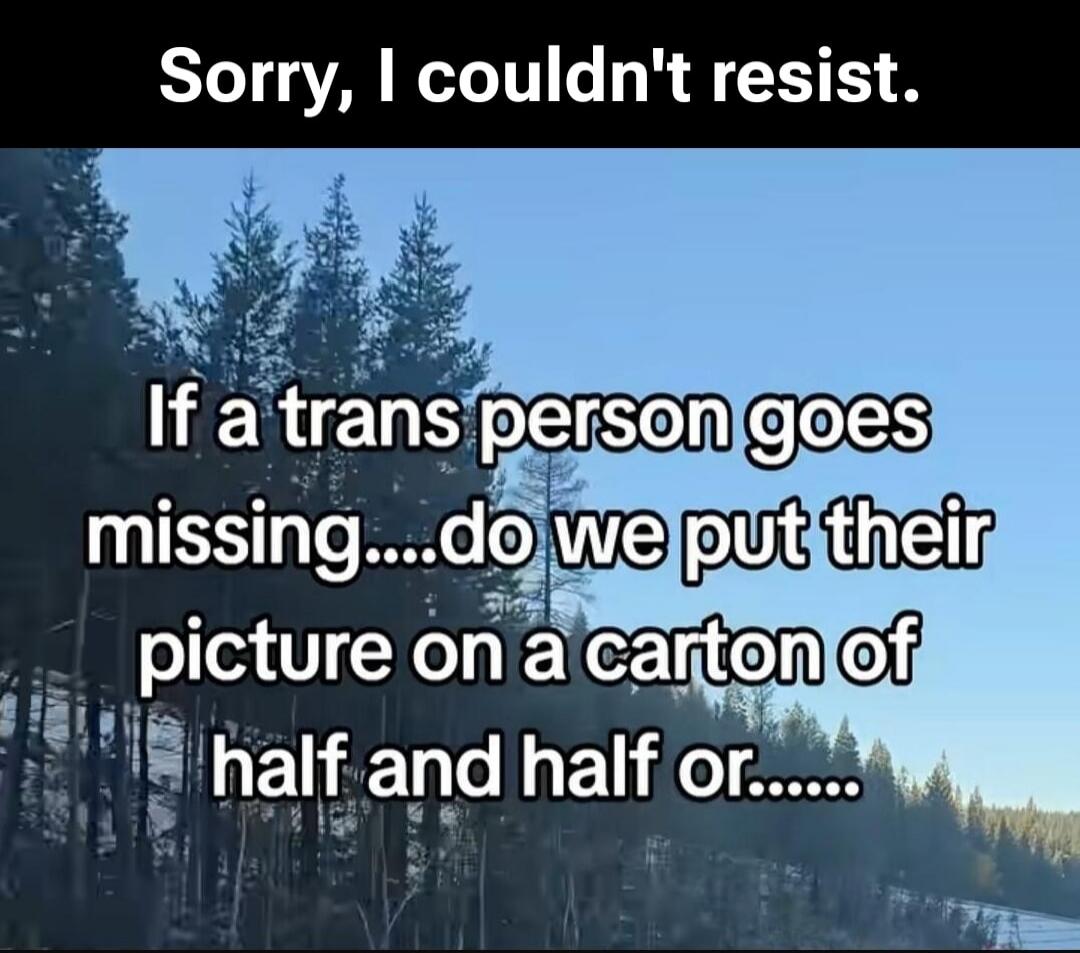 Sorry, I couldn't resist. If a trans person goes missing....do we put their picture on a carton of half and half or.......