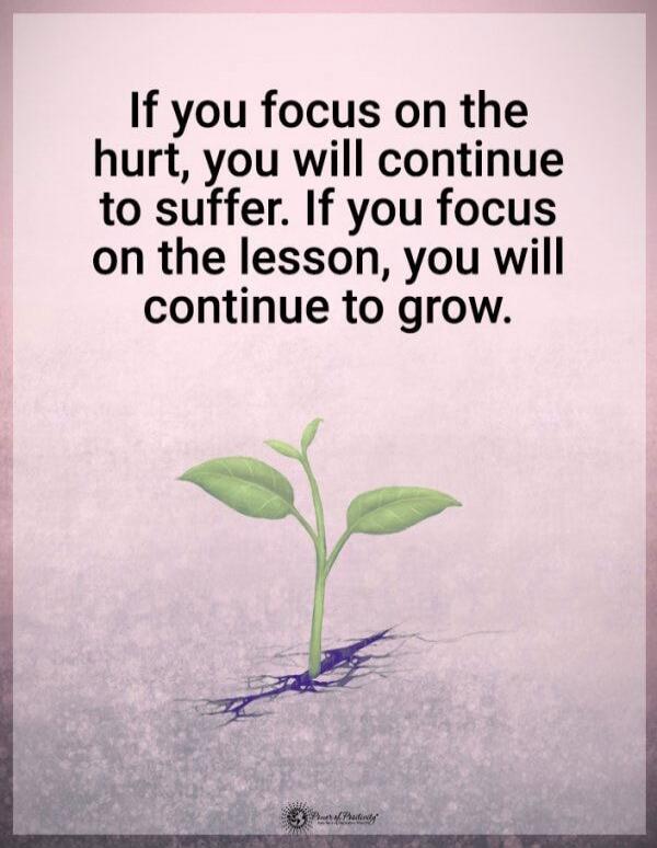 If you focus on the hurt, you will continue to suffer. If you focus on the lesson, you will continue to grow.