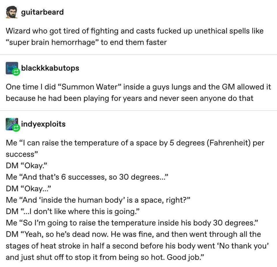 guitarbeard Wizard who got tired of fighting and casts fucked up unethical spells like super brain hemorrhage to end them faster Nckkkhutps One time did Summon Water inside a guys lungs and the GM allowed it because he had been playing for years and never seen anyone do that B indyexploits Me I can raise the temperature of a space by 5 degrees Fahrenheit per success DM Okay Me And thats 6 successe