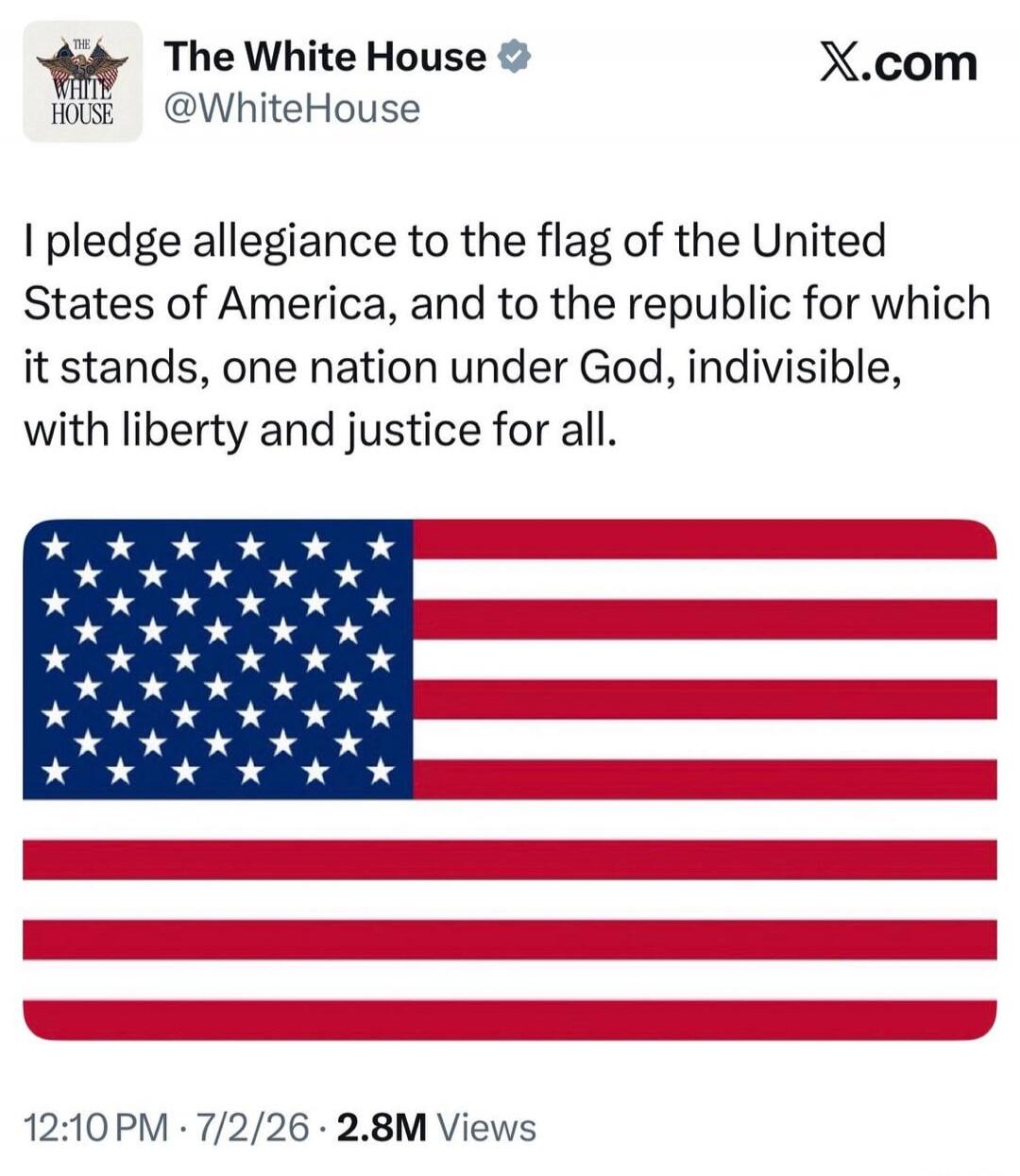 The White House @WhiteHouse X.com I pledge allegiance to the flag of the United States of America, and to the republic for which it stands, one nation under God, indivisible, with liberty and justice for all. 12:10 PM · 7/2/26 · 2.8M Views