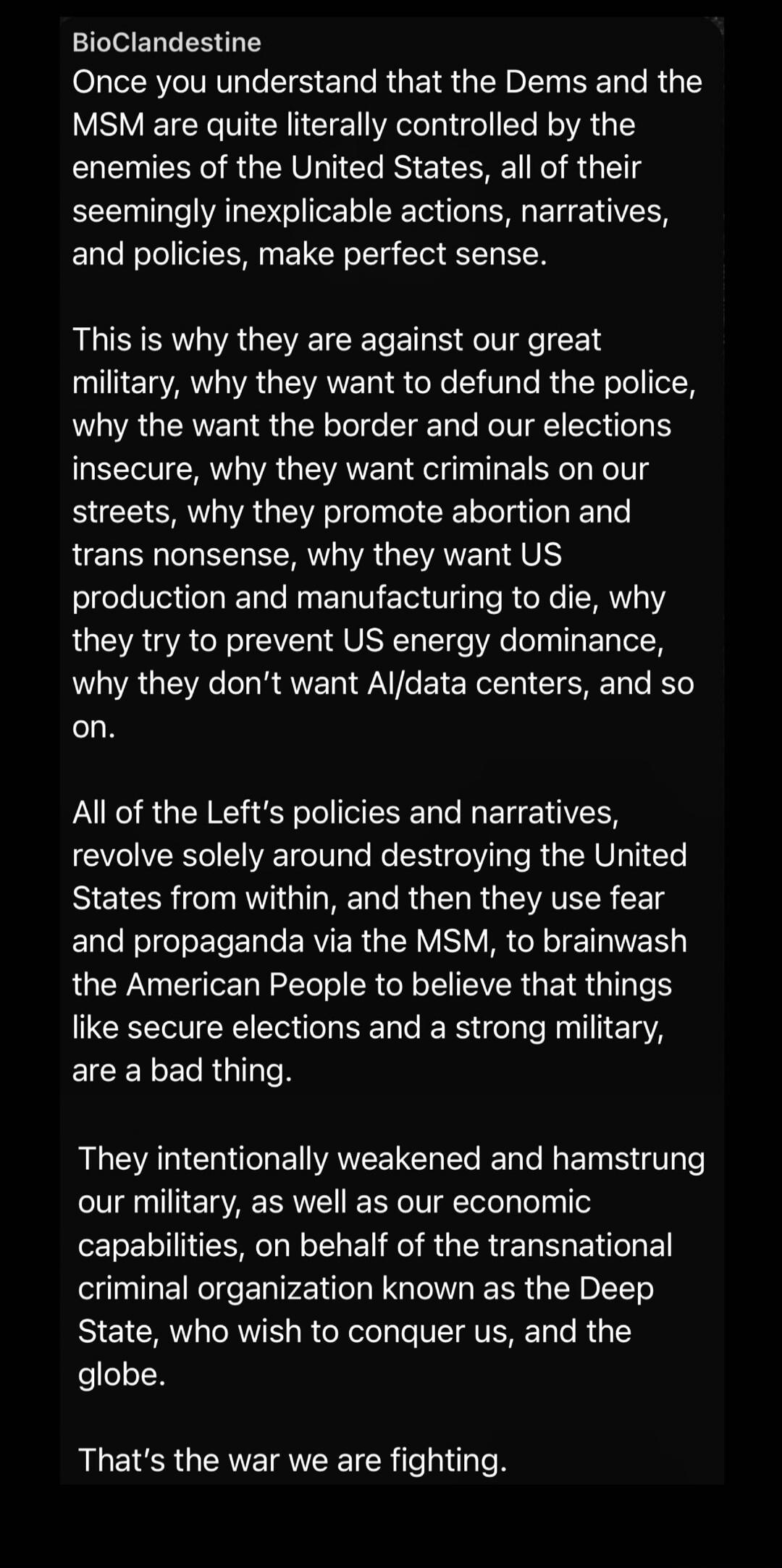 BioClandestine
Once you understand that the Dems and the MSM are quite literally controlled by the enemies of the United States, all of their seemingly inexplicable actions, narratives, and policies, make perfect sense.

This is why they are against our great military, why they want to defund the police, why they want the border and our elections i