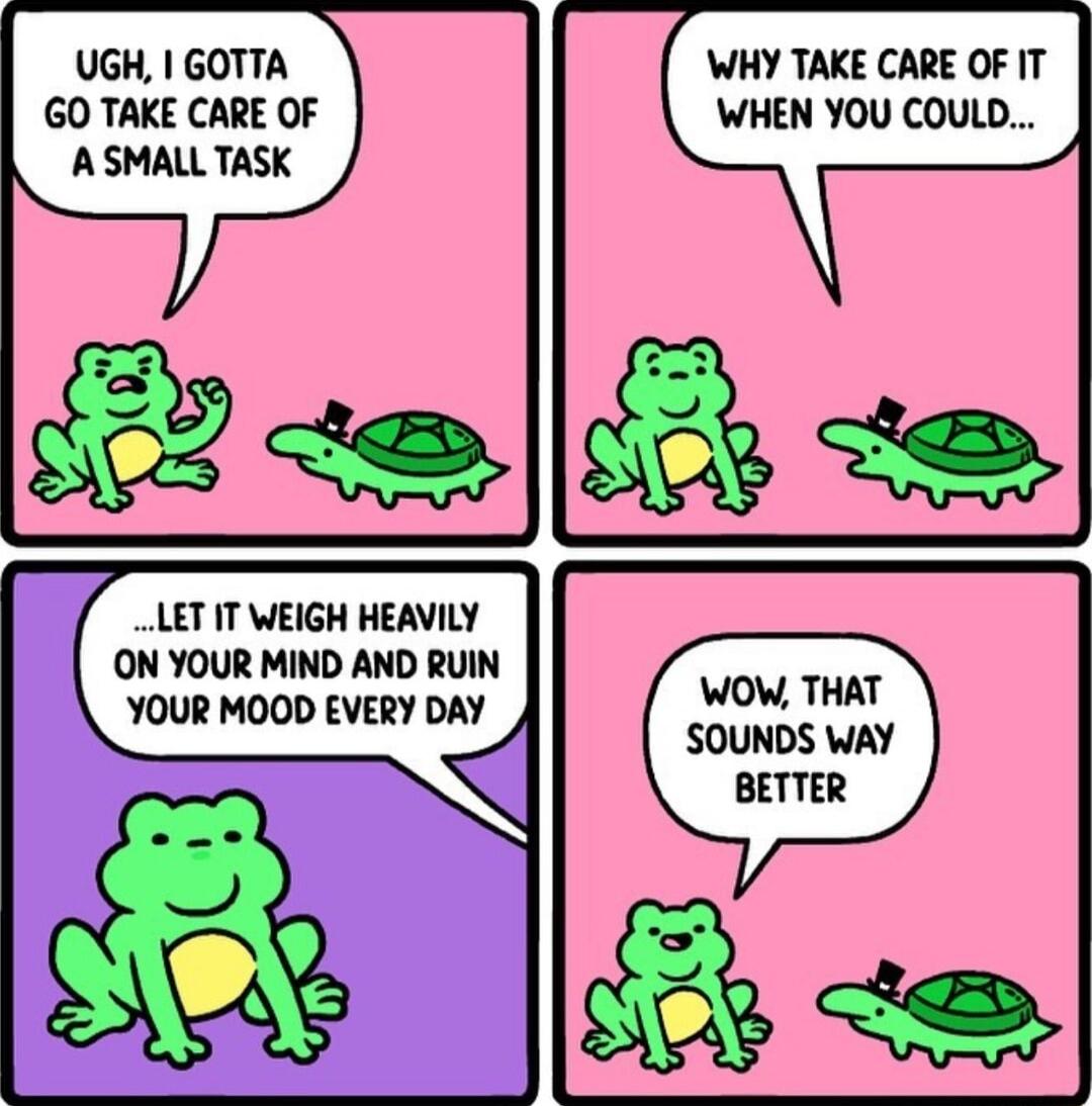 UGH GOTTA GO TAKE CARE OF A SMALLTASK LET IT WEIGH HEAVILY ON YOUR MIND AND RUIN YOUR MOOD EVERY DAY WHY TAKE CARE OF IT WHEN YOU COULD WOW THAT SOUNDS WAY BETTER