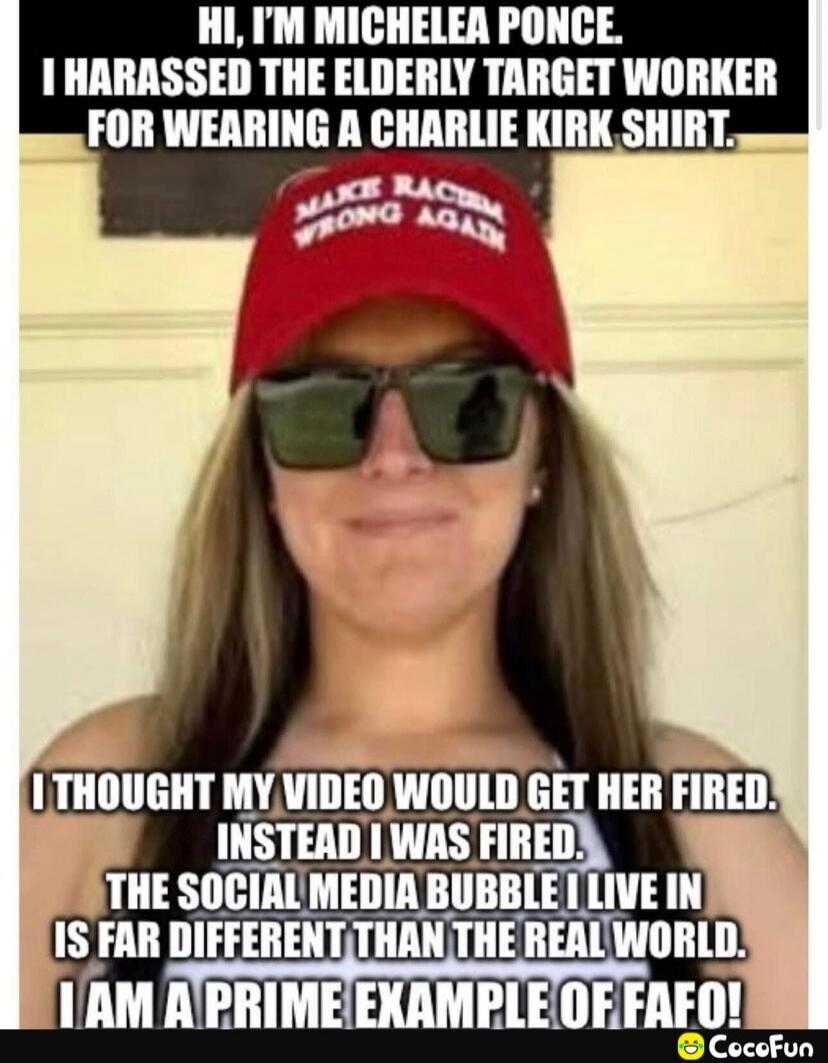 Hi, I'm Michelea Ponce. I harassed the elderly target worker for wearing a Charlie Kirk shirt. I thought my video would get her fired. Instead I was fired. The social media bubble I live in is far different than the real world. I am a prime example of FAFO!