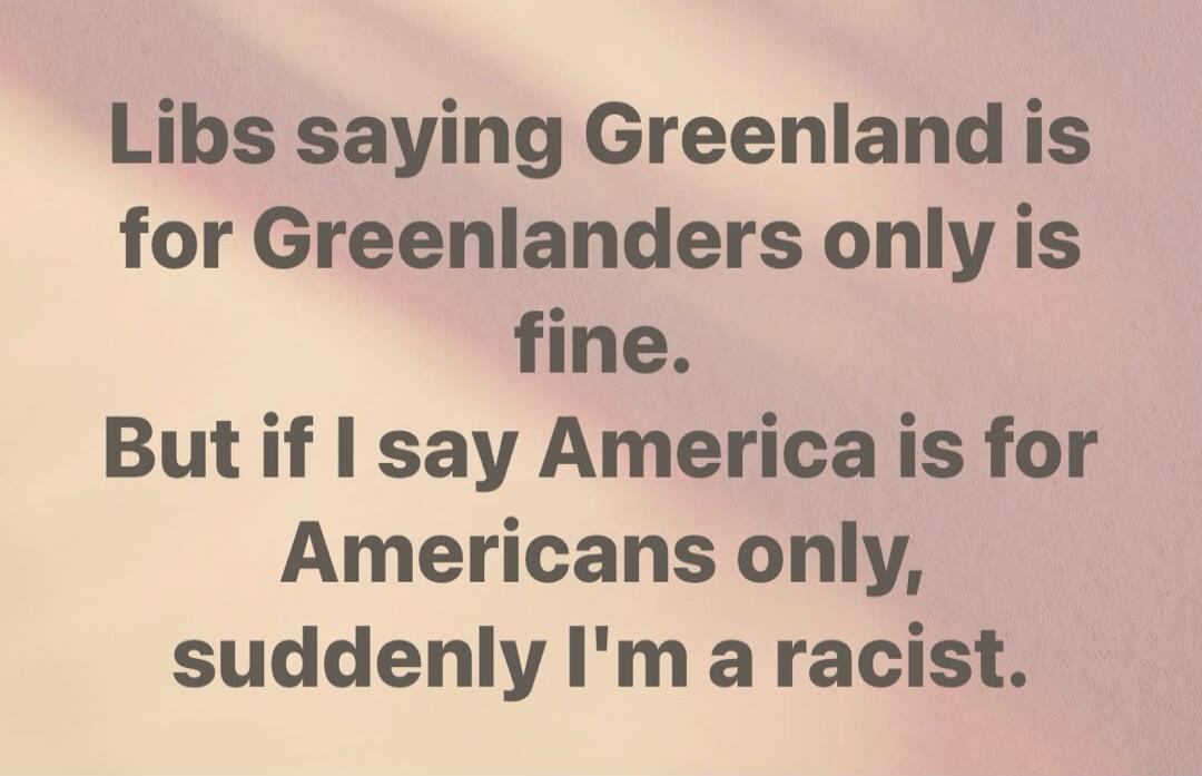 Libs saying Greenland is for Greenlanders only is fine. But if I say America is for Americans only, suddenly I'm a racist.