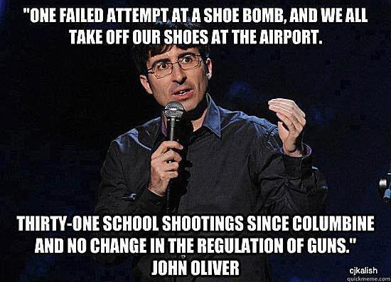 ONE FAILED ATTEMPT ATA SHOE BOMB AND WE ALL TAKE OFF OUR SHOES AT THE AIRPORT THIRTY ONE SCHOOL SHOOTINGS SINCE COLUMBINE AND NO CHANGE IN THE REGULATION OF GUNS JOHN OLIVER
