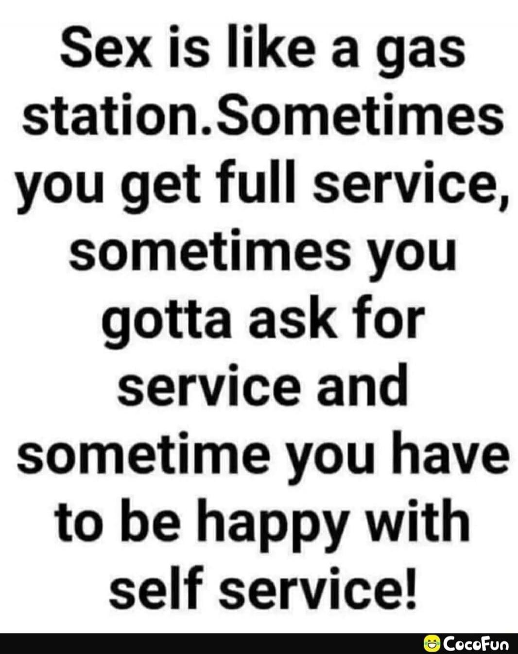 Sex is like a gas station. Sometimes you get full service, sometimes you gotta ask for service and sometime you have to be happy with self service!