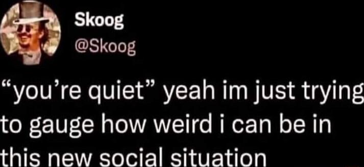Skoog Skoog youre quiet yeah im just trying to gauge how weird i can be in this new social situation