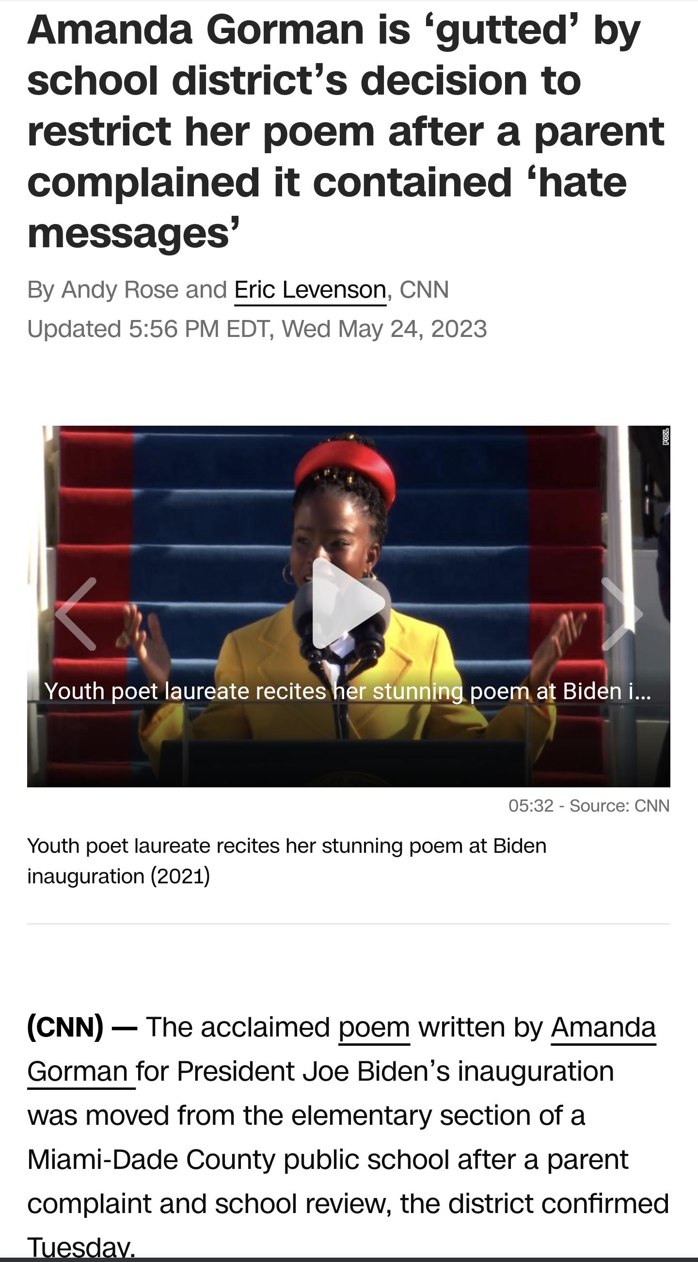 Amanda Gorman is gutted by school districts decision to restrict her poem after a parent complained it contained hate messages By Andy Rose and Eric Levenson CNN Updated 556 PM EDT Wed May 24 2023 Youth poet laureate recites h poem at Bideni Youth poet laureate recites her stunning poem at Biden inauguration 2021 CNN The acclaimed poem written by Amanda Gorman for President Joe Bidens inauguration
