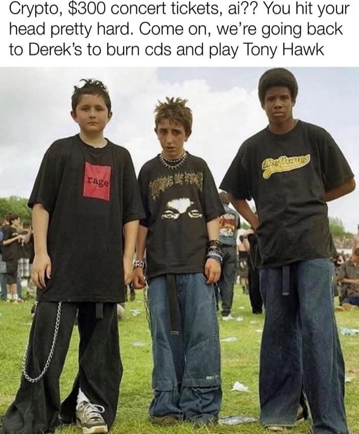 Crypto, $300 concert tickets, ai?? You hit your head pretty hard. Come on, we're going back to Derek's to burn cds and play Tony Hawk