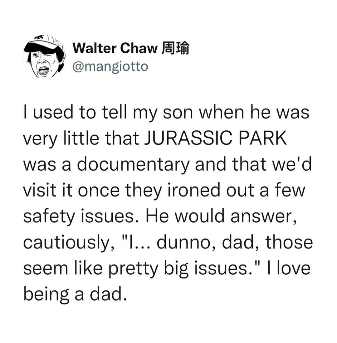 4 Walter Chaw i mangiotto used to tell my son when he was very little that JURASSIC PARK was a documentary and that wed visit it once they ironed out a few safety issues He would answer cautiously l dunno dad those seem like pretty big issues love being a dad