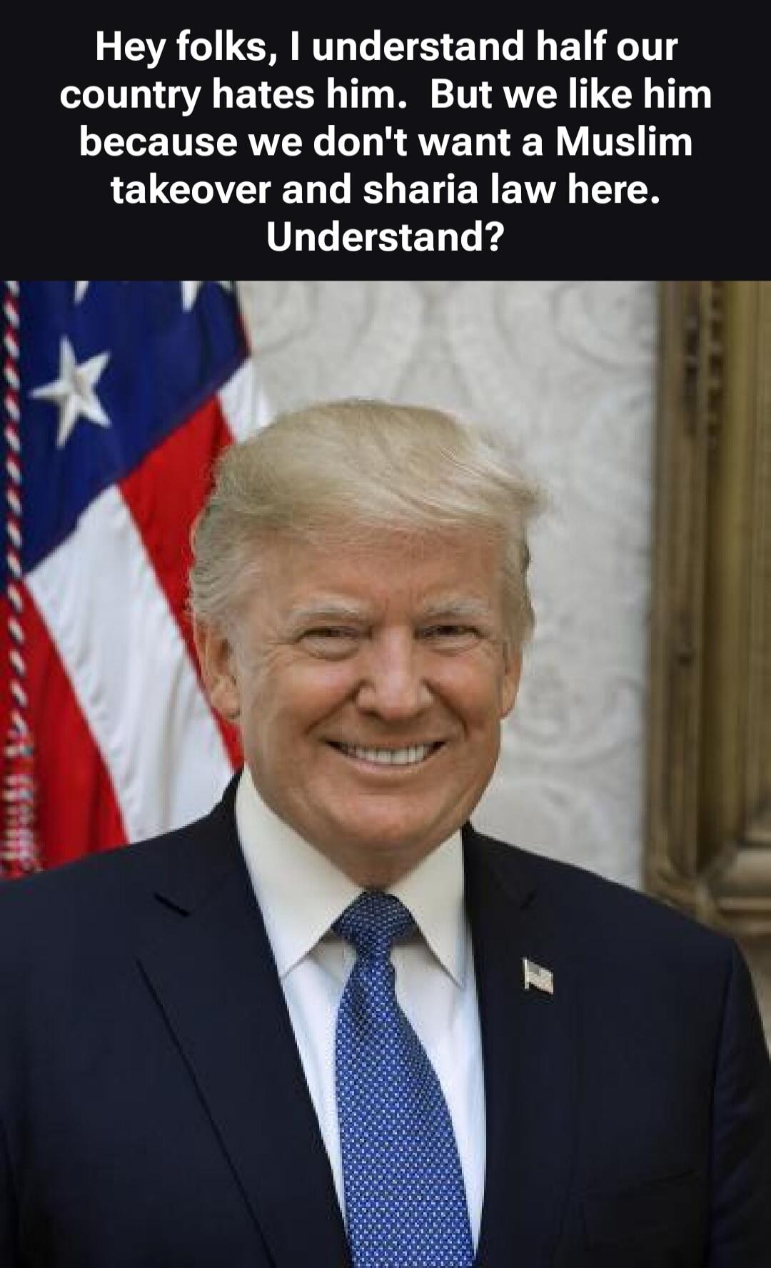 Hey folks, I understand half our country hates him. But we like him because we don't want a Muslim takeover and sharia law here. Understand?