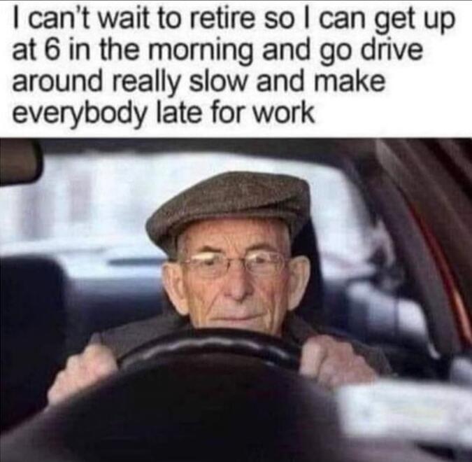 I can't wait to retire so I can get up at 6 in the morning and go drive around really slow and make everybody late for work