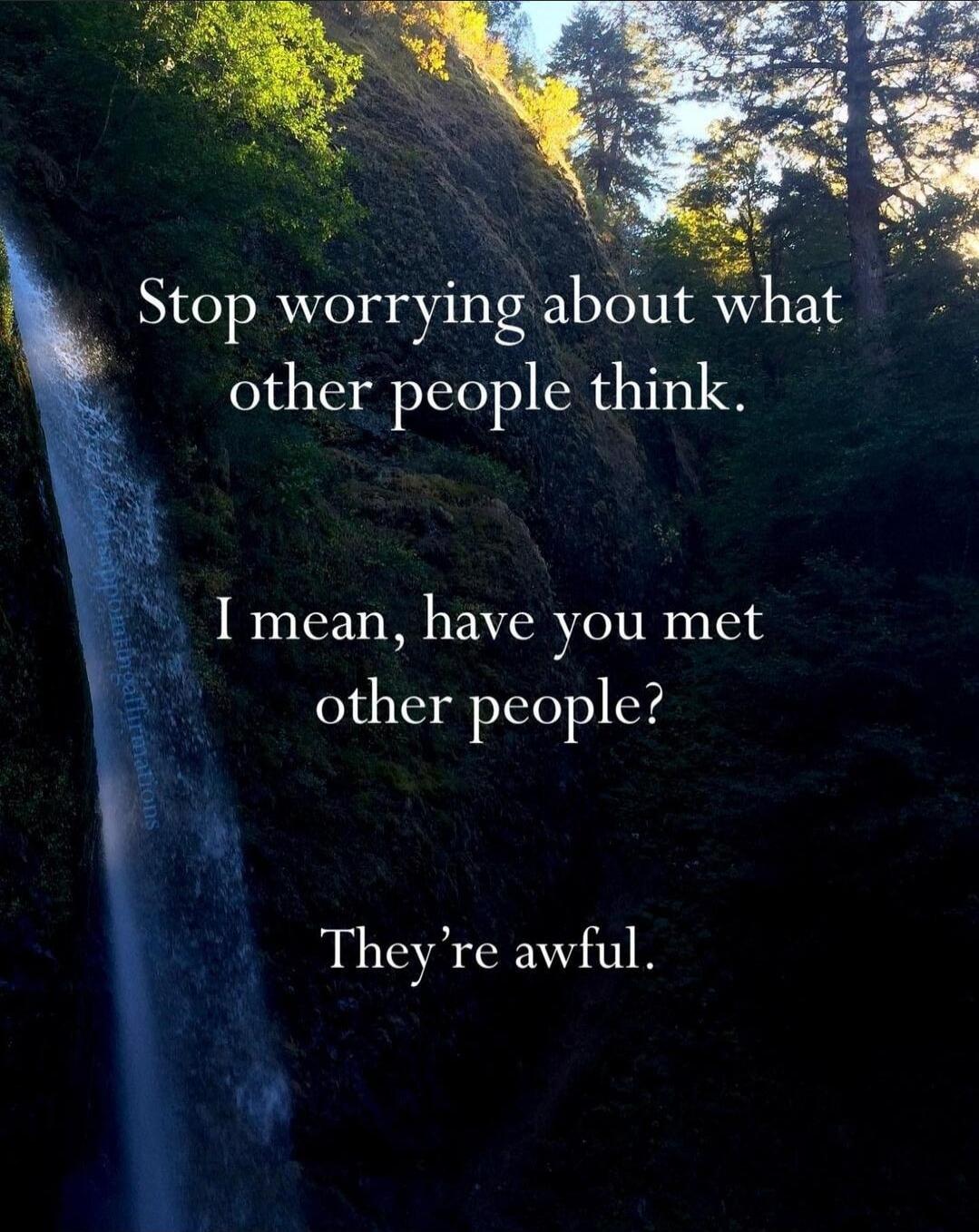 Stop worrying about what other people think.
I mean, have you met other people?
They’re awful.