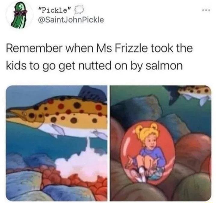Pickle SaintJohnPickle Remember when Ms Frizzle took the kids to go get nutted on by salmon
