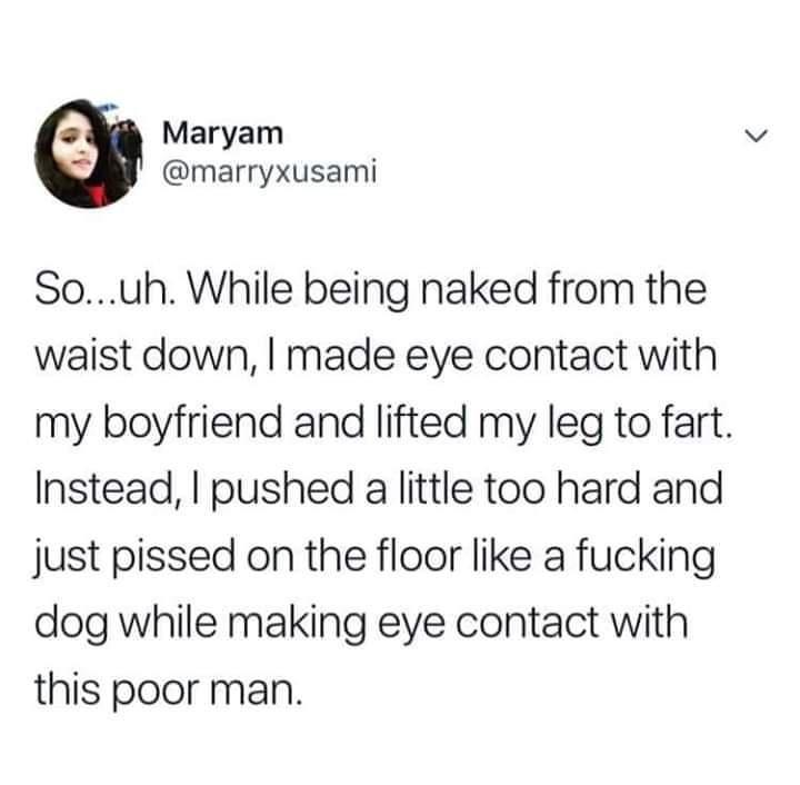 Maryam marryxusami Souh While being naked from the waist down made eye contact with my boyfriend and lifted my leg to fart Instead pushed a little too hard and just pissed on the floor like a fucking dog while making eye contact with this poor man