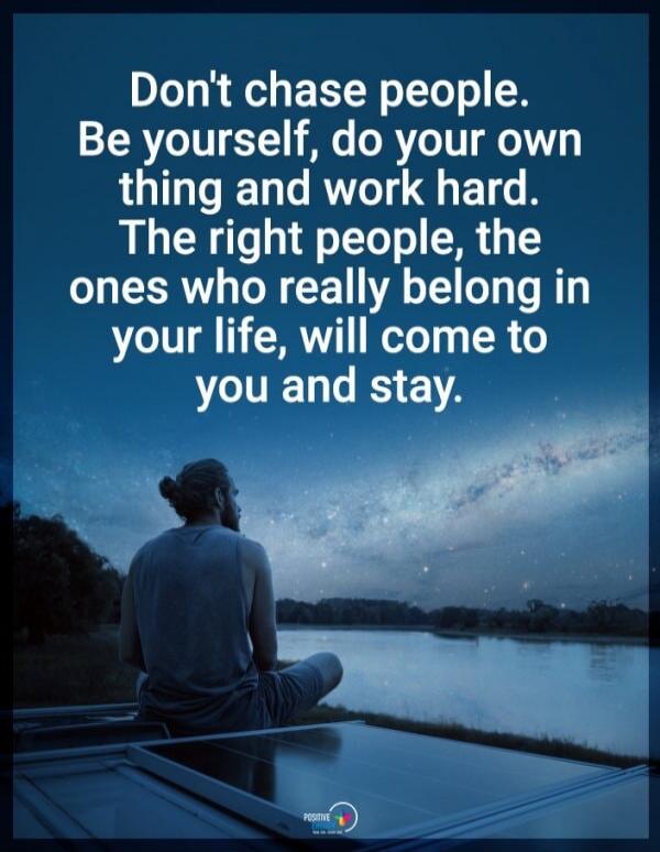 Don't chase people. Be yourself, do your own thing and work hard. The right people, the ones who really belong in your life, will come to you and stay.
