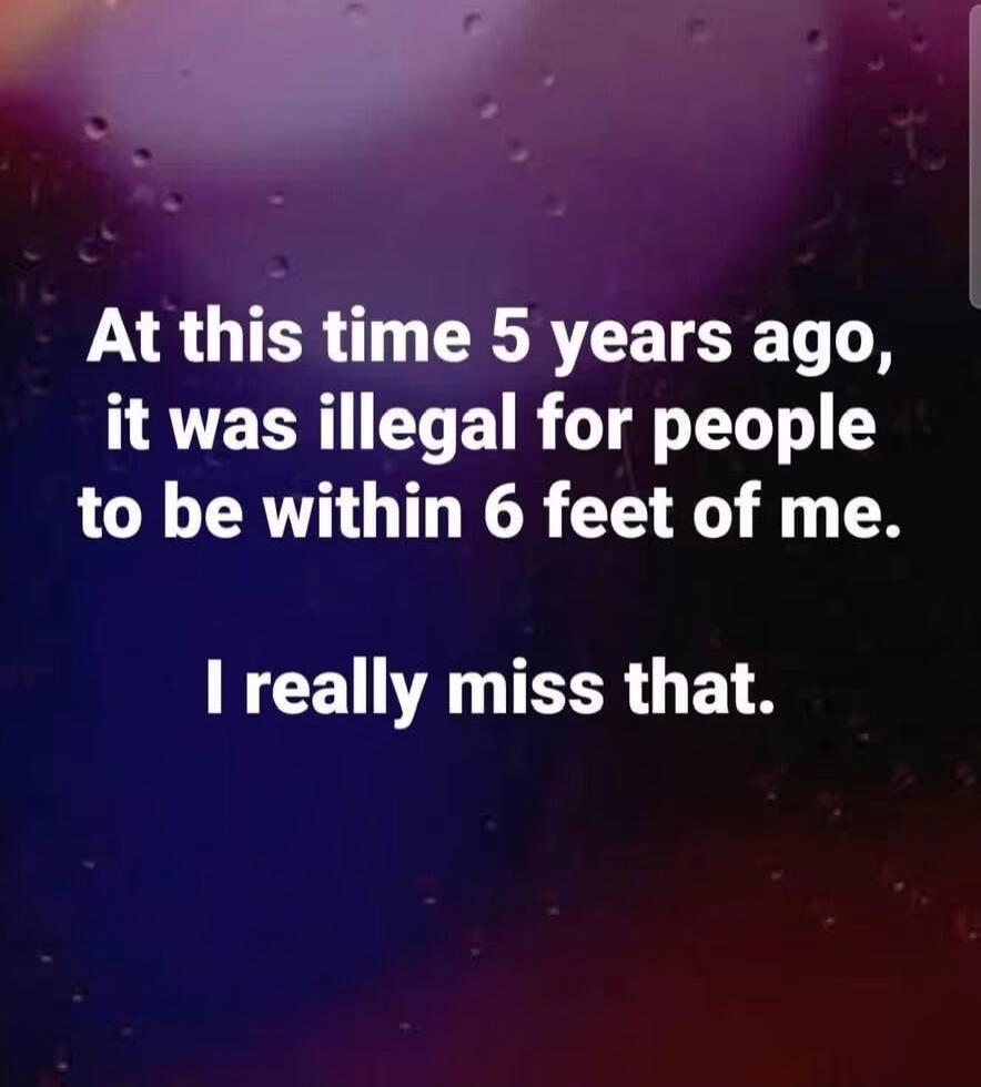 At this time 5 years ago, it was illegal for people to be within 6 feet of me. I really miss that.