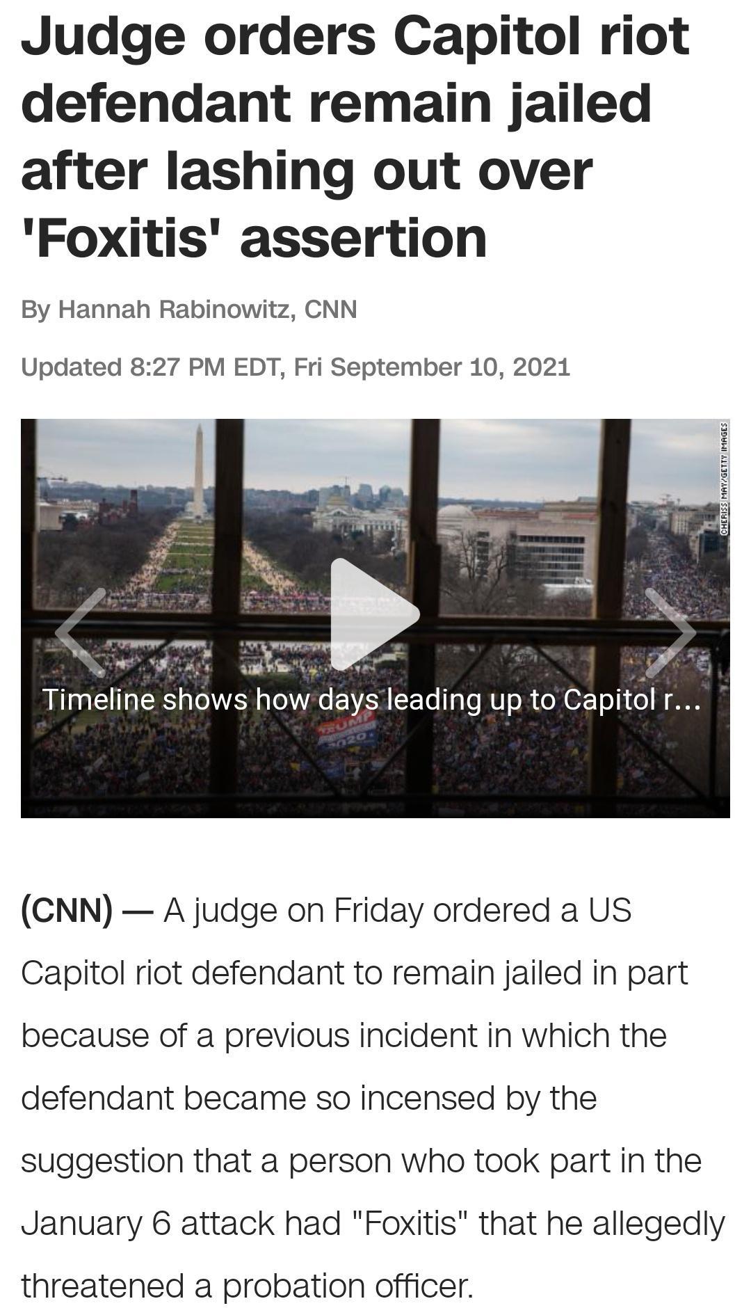 Judge orders Capitol riot defendant remain jailed after lashing out over Foxitis assertion By Hannah Rabinowitz CNN Updated 827 PM EDT Fri September 10 2021 CNN A judge on Friday ordered a US Capitol riot defendant to remain jailed in part because of a previous incident in which the defendant became so incensed by the suggestion that a person who took part in the January 6 attack had Foxitis that 