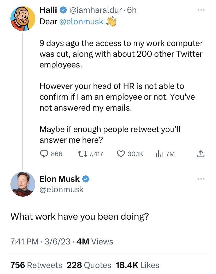 st Halli iamharaldur 6h Dear elonmusk 9 days ago the access to my work computer was cut along with about 200 other Twitter employees However your head of HR s not able to confirm if am an employee or not Youve not answered my emails Maybe if enough people retweet youll answer me here Oses 747 Q301K 7 Elon Musk elonmusk What work have you been doing 741PM 3623 4M Views 756 Retweets 228 Quotes 184K 