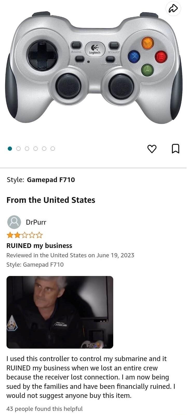 Style Gamepad F710 From the United States RUINED my business Reviewed in the United States on June 19 2023 Style Gamepad F710 1 used this controller to control my submarine and it RUINED my business when we lost an entire crew because the receiver lost connection am now being sued by the families and have been financially ruined I would not suggest anyone buy this item 43 people found this helpful