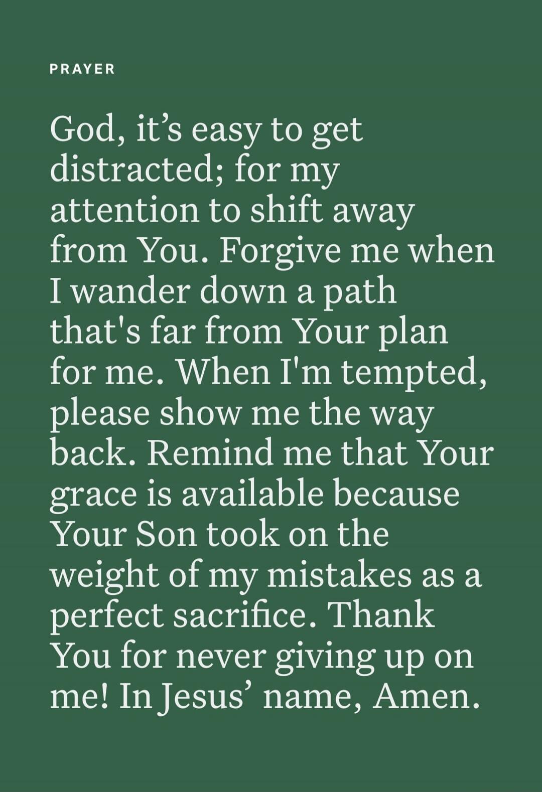 PRAYER
God, it's easy to get distracted; for my attention to shift away from You. Forgive me when I wander down a path that's far from Your plan for me. When I'm tempted, please show me the way back. Remind me that Your grace is available because Your Son took on the weight of my mistakes as a perfect sacrifice. Thank You for never giving up on me!