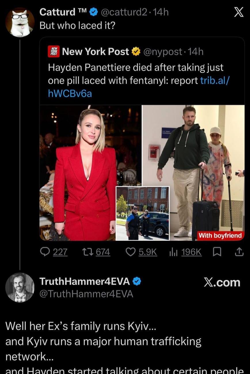 Catturd™ @catturd2 • 14h But who laced it? NEW YORK POST New York Post @nypost • 14h Hayden Panettiere died after taking just one pill laced with fentanyl: report trib.al/hWCbv6a With boyfriend TruthHammer4EVA @TruthHammer4EVA Well her Ex's family runs Kyiv... and Kyiv runs a major human trafficking network... and Hayden started talking about certa