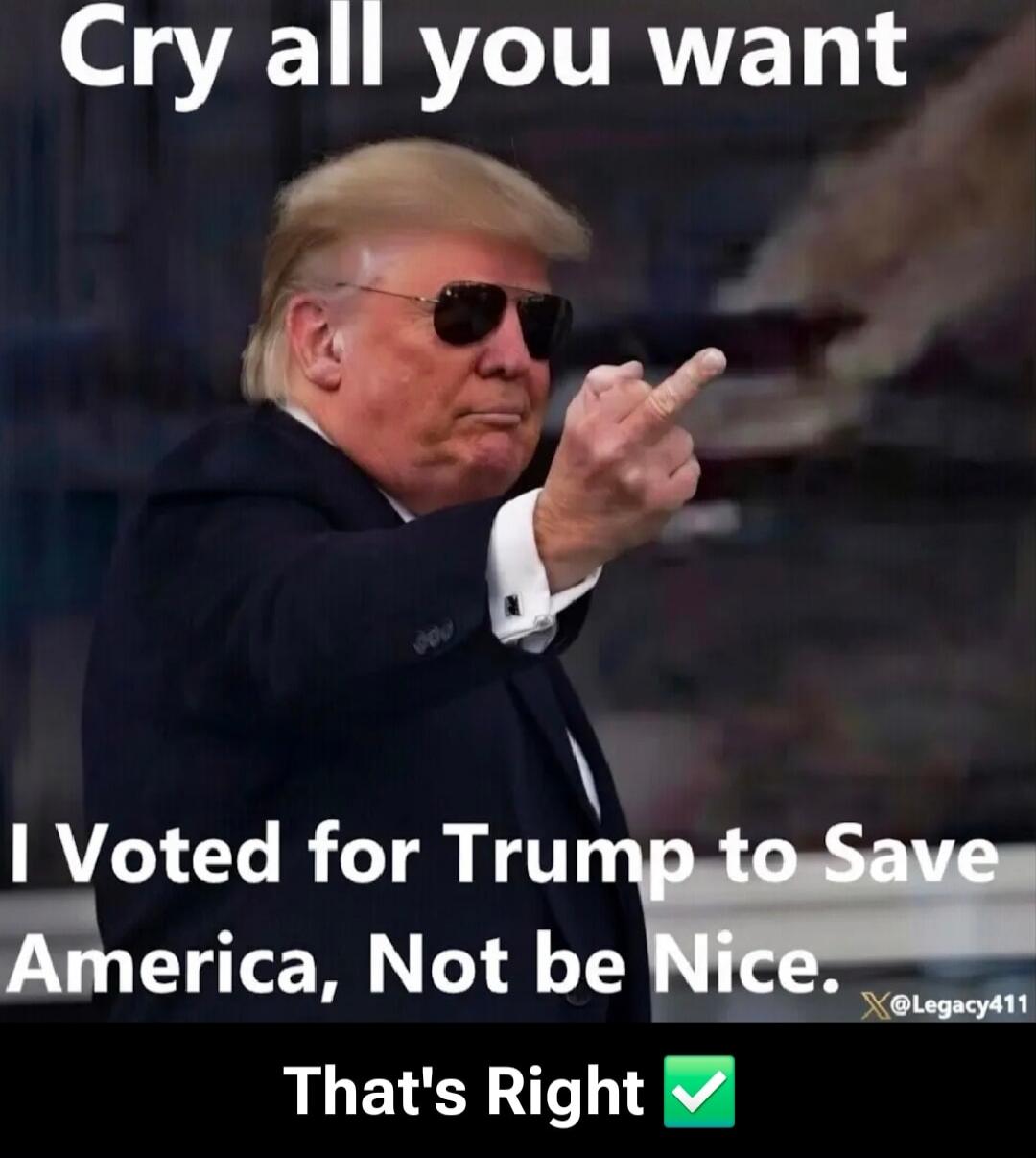 Cry all you want I Voted for Trump to Save America, Not be Nice. That's Right