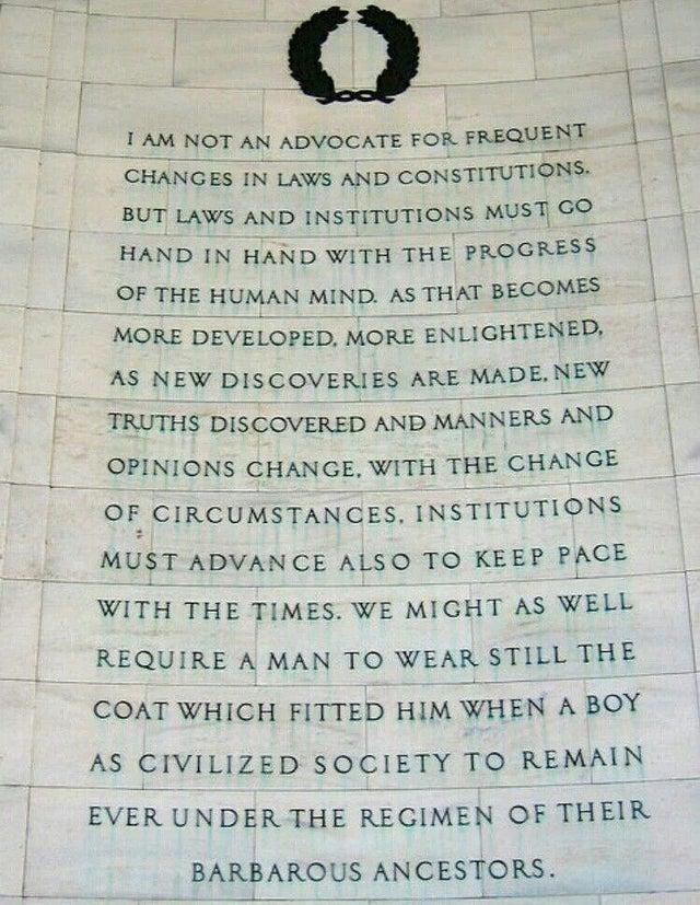 BUT LAWS AND INSTITUTIONS MUST GO HAND IN HAND WITH THE PROGRESS OF THE HUMAN MIND AS THAT BECOMES MORE DEVELOPED MORE ENLIGHTENED AS NEW DISCOVERIES ARE MADENEW TRUTHS DISCOVERED AND MANNERS AND OPINIONS CHANGE WITH THE CHANGE OF CIRCUMSTANGES INSTITUTIONS MUST ADVANCE ALSO TO KEEP PACE WITH THE TIMES WE MIGHT AS WELL REQUIRE A MAN TO WEAR STILL THE COAT WHICH FITTED HIM WHEN A BOY AS CIVILIZED S