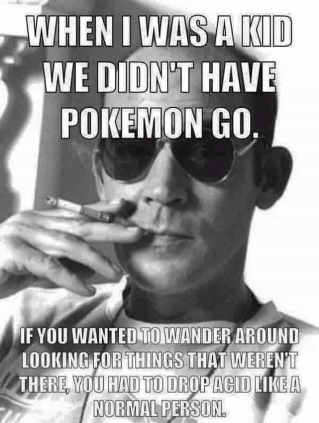 WHEN I WAS A KID WE DIDN'T HAVE POKEMON GO. IF YOU WANTED TO WANDER AROUND LOOKING FOR THINGS THAT WEREN'T THERE, YOU HAD TO DROP ACID LIKE A NORMAL PERSON.