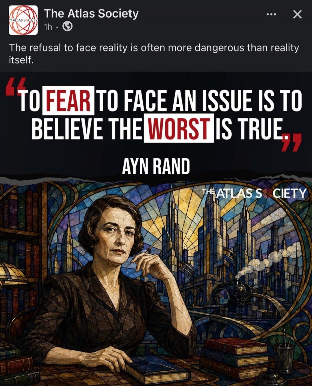 The Atlas Society. 1h. The refusal to face reality is often more dangerous than reality itself. TO FEAR TO FACE AN ISSUE IS TO BELIEVE THE WORST IS TRUE. AYN RAND. THE ATLAS SOCIETY.