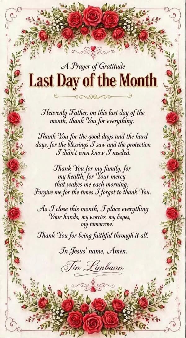 A Prayer of Gratitude Last Day of the Month Heavenly Father, on this last day of the month, thank You for everything. Thank You for the good days and the hard days, for the blessings I saw and the protection I didn't even know I needed. Thank You for my family, for my health, for Your mercy that wakes me each morning. Forgive me for the times I for