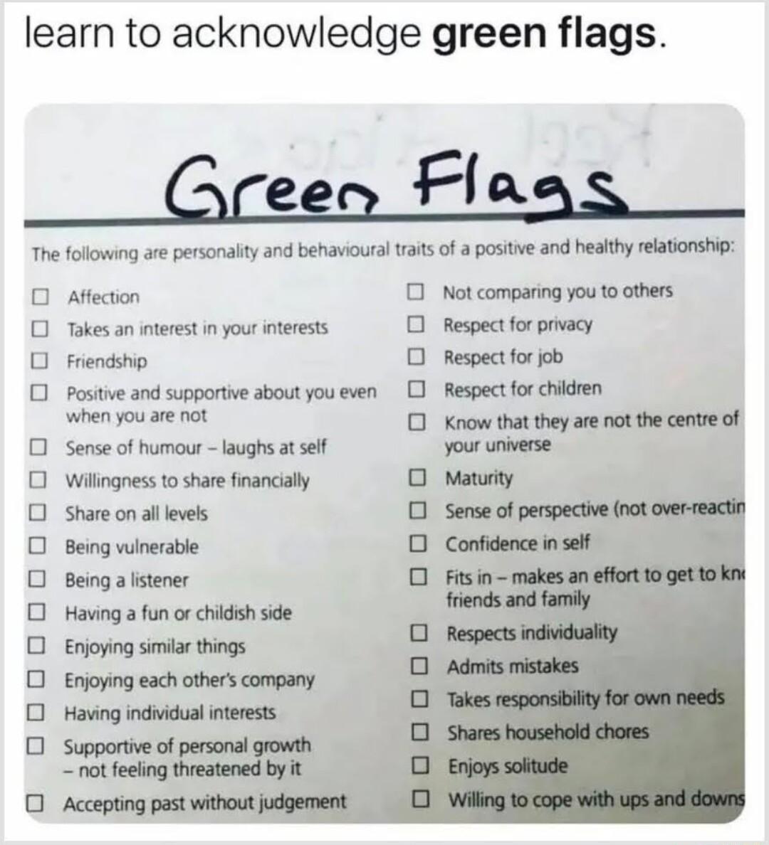 learn to acknowledge green flags 0 DDO0OOOOOOO oooo Affection Not comparing you 1o others Takes an interest i your interests Respect or privacy Friendship Respect for ob Positve and supportive about you even 0 Respect forchildren when you are nt Sense of humour laughs at sef Willingness to share financially Share on al evels Being winerable Being a stener Having a fun or childsh side 0 oooo ooooo