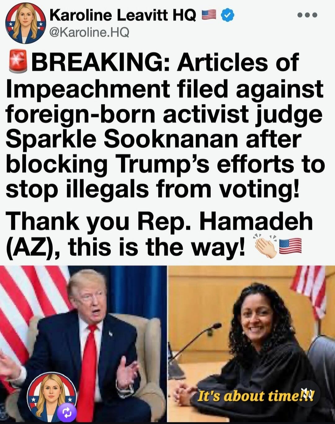 Karoline Leavitt HQ @Karoline.HQ BREAKING: Articles of Impeachment filed against foreign-born activist judge Sparkle Sooknanan after blocking Trump's efforts to stop illegals from voting! Thank you Rep. Hamadeh (AZ), this is the way! It's about time!