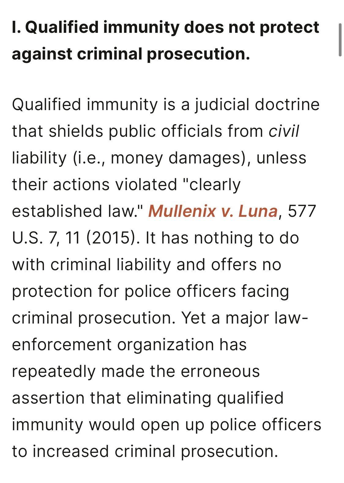 I Qualified immunity does not protect against criminal prosecution Qualified immunity is a judicial doctrine that shields public officials from civil liability ie money damages unless their actions violated clearly established law Mullenix v Luna 577 US 7 11 2015 It has nothing to do with criminal liability and offers no protection for police officers facing criminal prosecution Yet a major law en