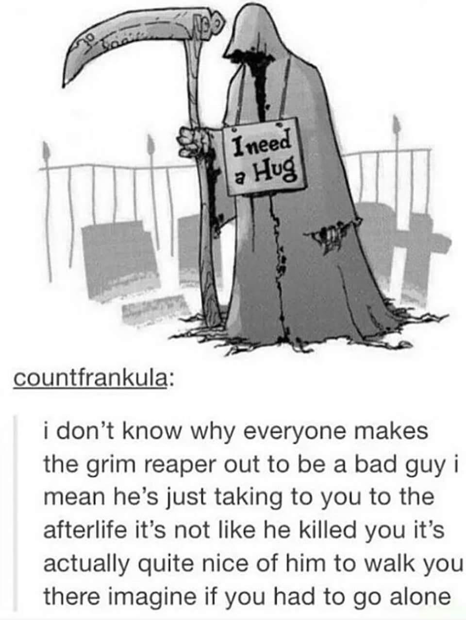 countfrankula i dont know why everyone makes the grim reaper out to be a bad guy i mean hes just taking to you to the afterlife its not like he killed you its actually quite nice of him to walk you there imagine if you had to go alone