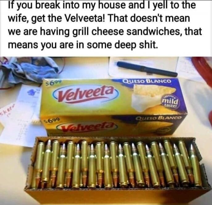 If you break into my house and I yell to the wife, get the Velveeta! That doesn't mean we are having grill cheese sandwiches, that means you are in some deep shit.