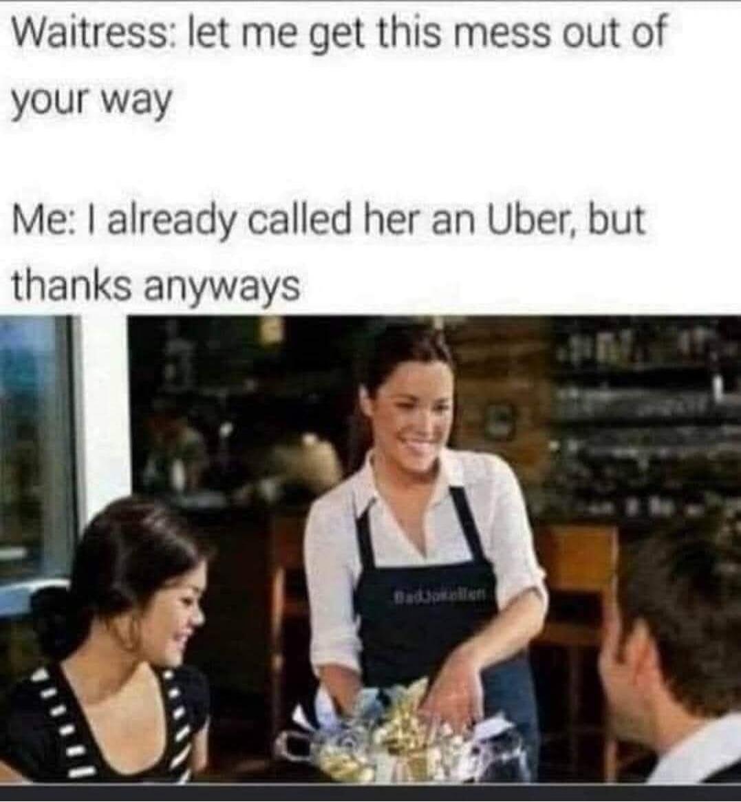 Waitress: let me get this mess out of your way Me: I already called her an Uber, but thanks anyways