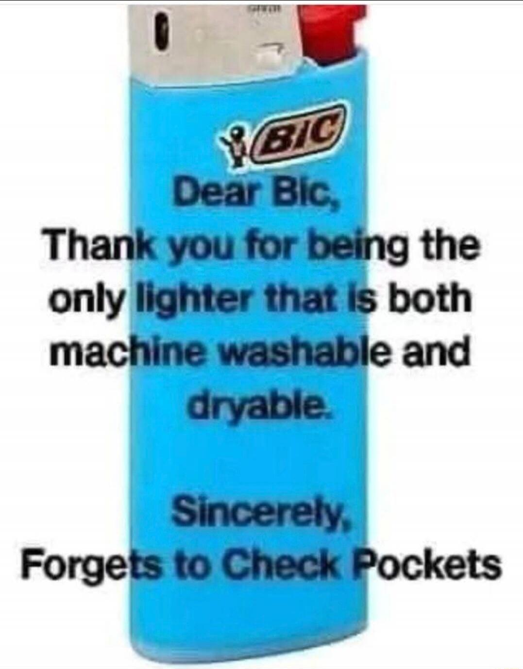 Dear Bic, Thank you for being the only lighter that is both machine washable and dryable. Sincerely, Forgets to Check Pockets