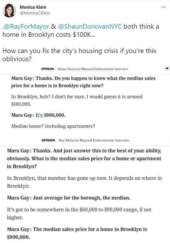 Monica Klein MonicaCKlein RayForMayor ShaunDonovanNYC both think a home in Brooklyn costs 100K How can you fix the citys housing crisis if youre this oblivious OPINION Shaun Donovan Mayoral Endorsement Interview Mara Gay Thanks Do you happen to know what the median sales price for a home is in Brooklyn right now In Brooklyn huh I dont for sure I would guess it is around 100000 Mara Gay Its 900000 