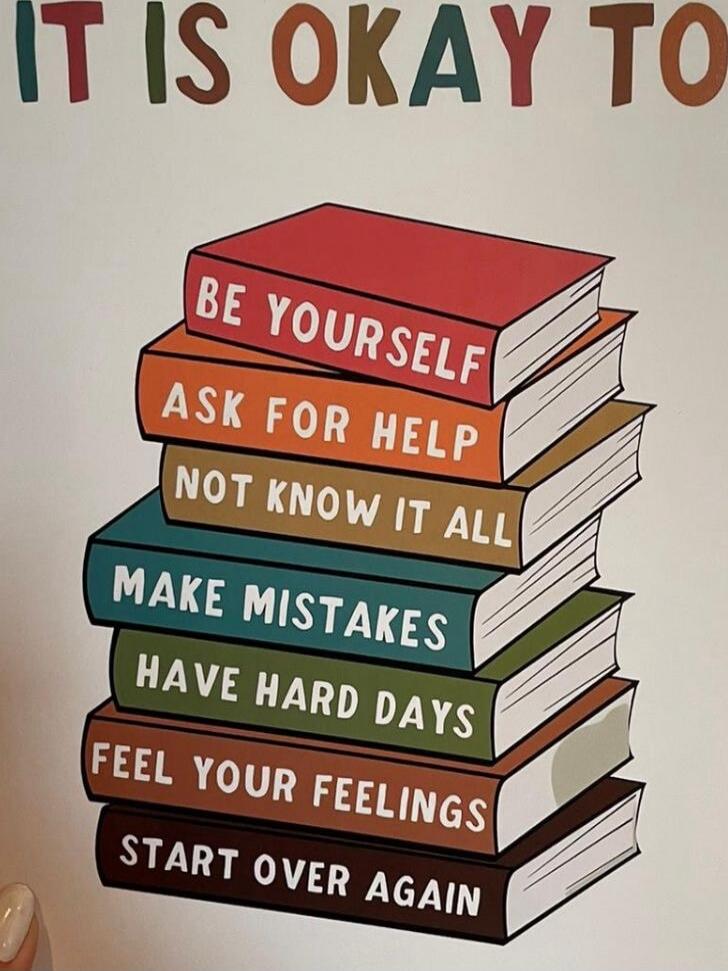 IT IS OKAY TO BE YOURSELF
ASK FOR HELP
NOT KNOW IT ALL
MAKE MISTAKES
HAVE HARD DAYS
FEEL YOUR FEELINGS
START OVER AGAIN
