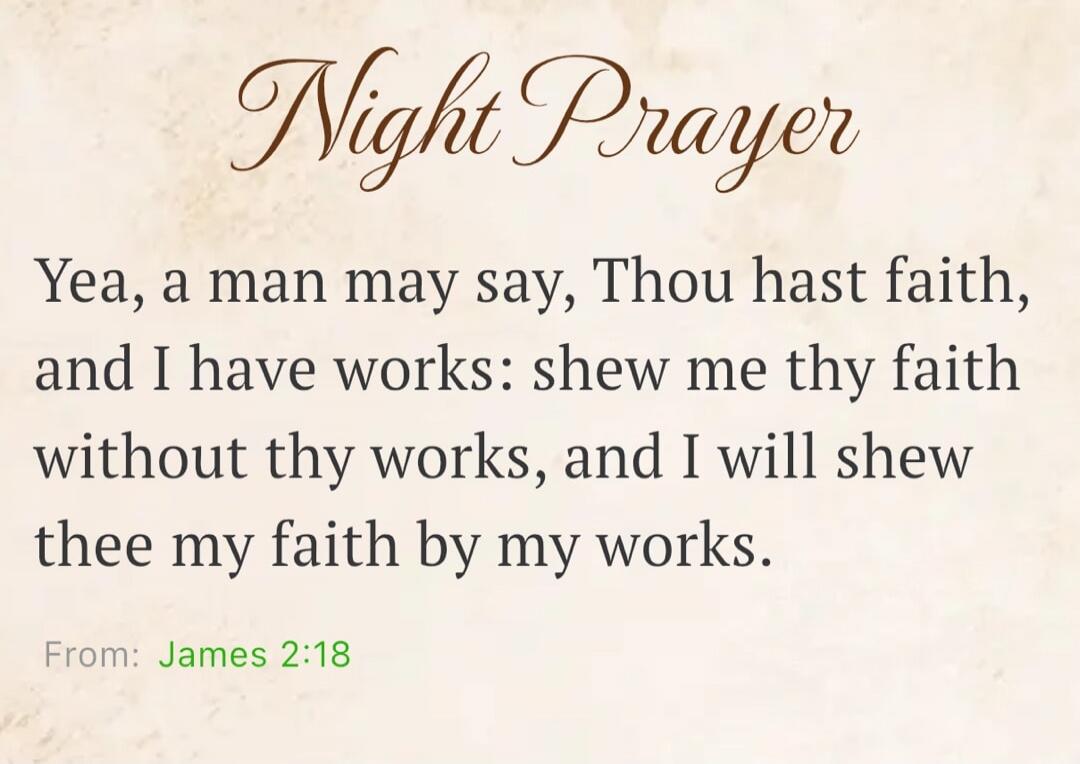 Night Prayer Yea, a man may say, Thou hast faith, and I have works: shew me thy faith without thy works, and I will shew thee my faith by my works. From: James 2:18