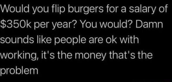 Would you flip burgers for a salary of 350k per year You would Damn sounds like people are ok with working its the money thats the problem