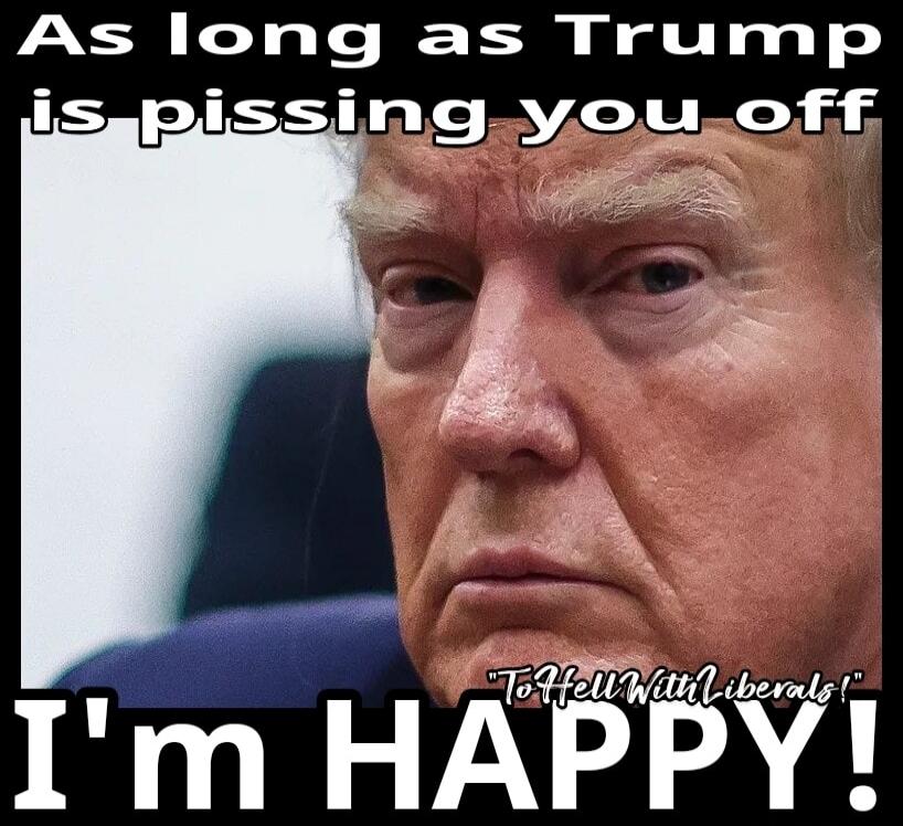 As long as Trump is pissing you off I'm HAPPY! 
